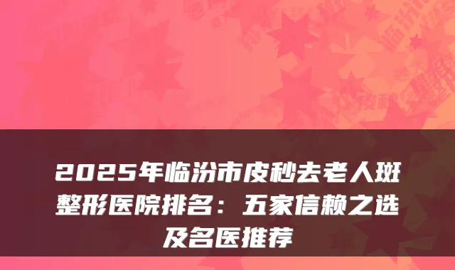 2025年临汾市皮秒去老人斑整形医院排名：五家信赖之选及名医推荐