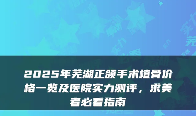 2025年芜湖正颌手术植骨价格一览及医院实力测评,求美者必看指南