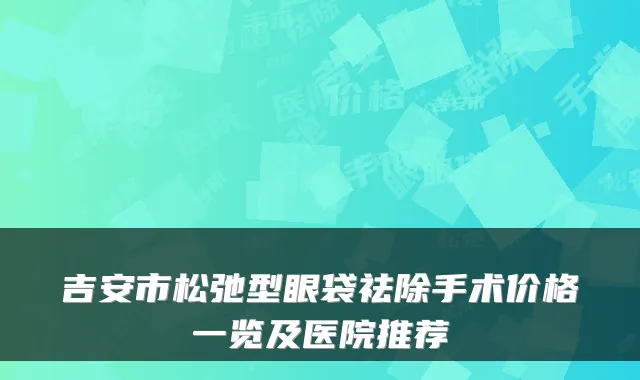 吉安市松弛型眼袋祛除手术价格一览及医院推荐