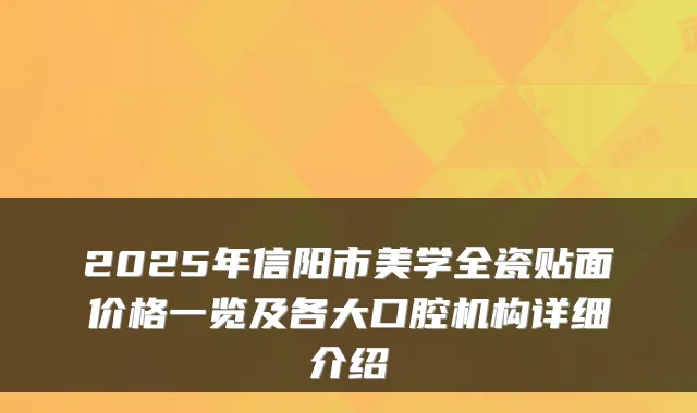 2025年信阳市美学全瓷贴面价格一览及各大口腔机构详细介绍