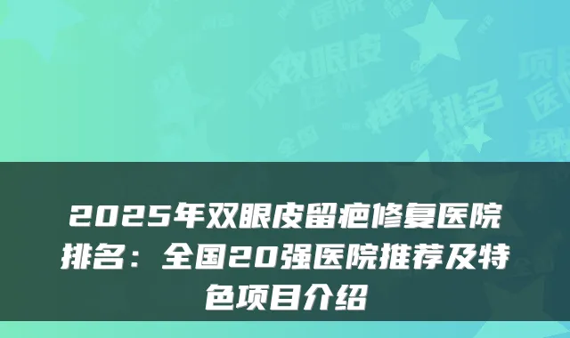 2025年双眼皮留疤修复医院排名：全国20强医院推荐及特色项目介绍