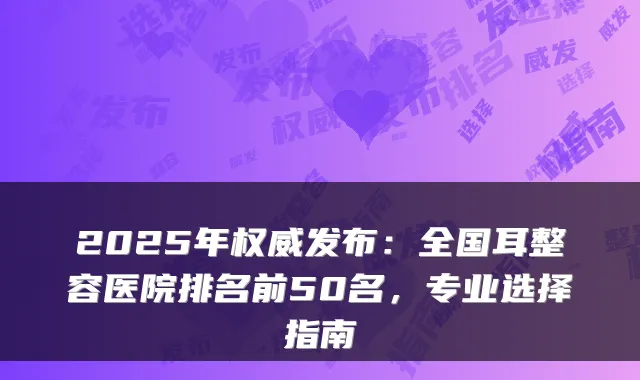 2025年发布：全国耳整容医院排名前50名，专业选择指南