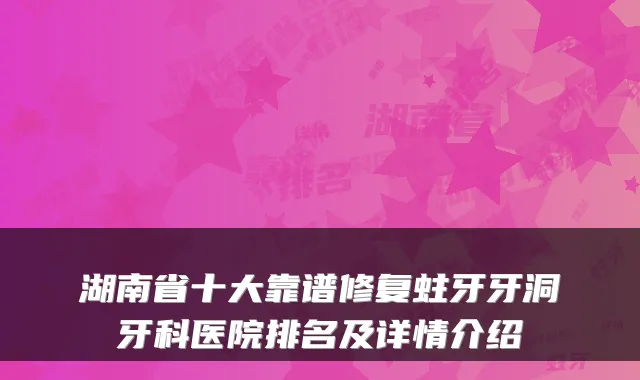 湖南省十大靠谱修复蛀牙牙洞牙科医院排名及详情介绍