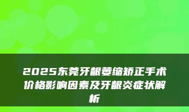 2025东莞牙龈萎缩矫正手术价格影响因素及牙龈炎症状解析