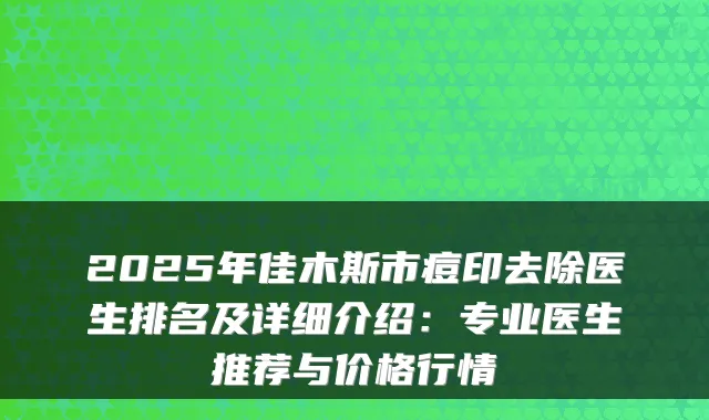 2025年佳木斯市痘印去除医生排名及详细介绍:专业医生推荐与价格行情