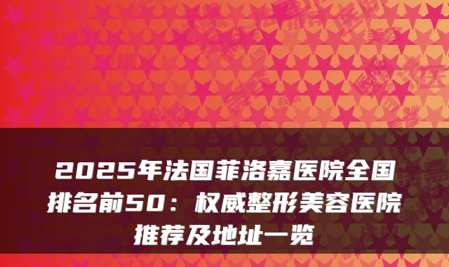 2025年法国菲洛嘉医院全国排名前50：整形美容医院推荐及地址一览