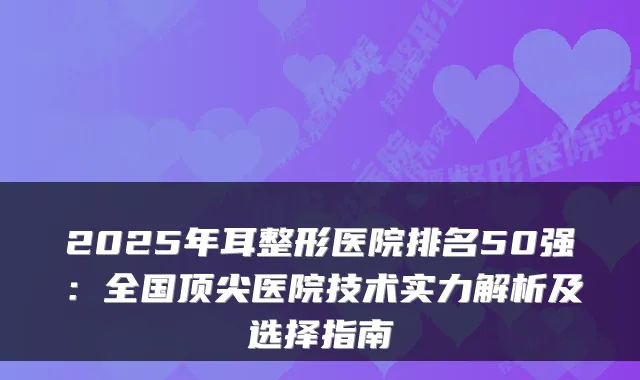 2025年耳整形医院排名50强：全国顶尖医院技术实力解析及选择指南
