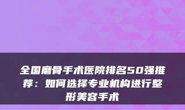 全国磨骨手术医院排名50强推荐：如何选择专业机构进行整形美容手术