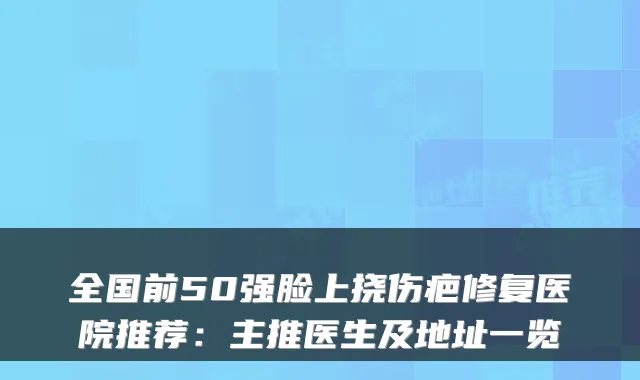 全国前50强脸上挠伤疤修复医院推荐:主推医生及地址一览