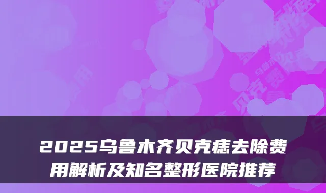 2025乌鲁木齐贝克痣去除费用解析及知名整形医院推荐