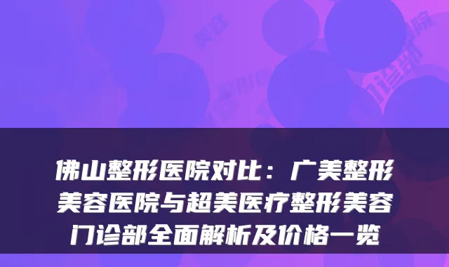 佛山整形医院对比：广美整形美容医院与超美医疗整形美容门诊部全面解析及价格一览
