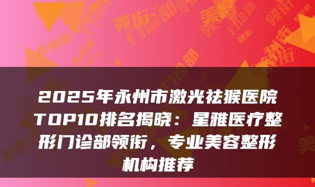 2025年永州市激光祛猴医院TOP10排名揭晓:星雅医疗整形门诊部领衔,专业美容整形机构推荐