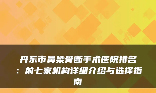 丹东市鼻梁骨断手术医院排名:前七家机构详细介绍与选择指南