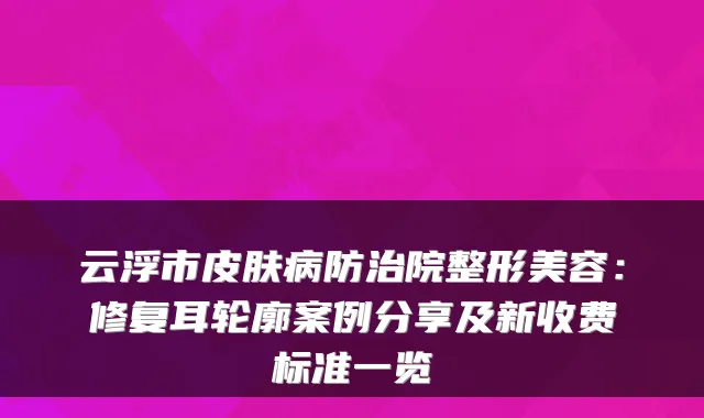 云浮市皮肤病防治院整形美容：修复耳轮廓案例分享及新收费标准一览