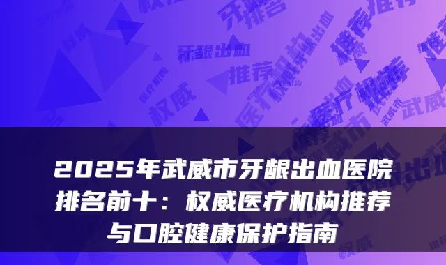 2025年武威市牙龈出血医院排名前十：医疗机构推荐与口腔健康保护指南