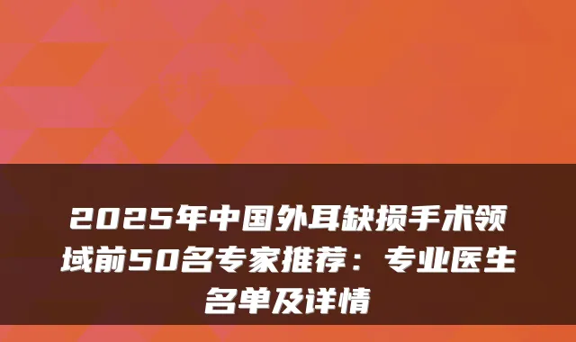 2025年中国外耳缺损手术领域前50名专家推荐：专业医生名单及详情