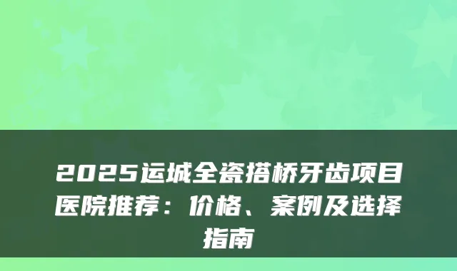 2025运城全瓷搭桥牙齿项目医院推荐：价格、案例及选择指南