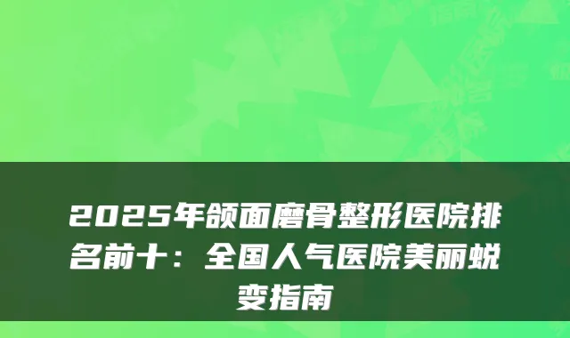 2025年颌面磨骨整形医院排名前十：全国人气医院美丽蜕变指南