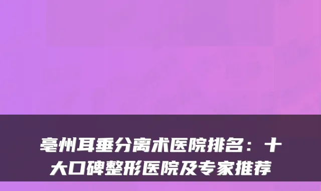 亳州耳垂分离术医院排名：十大口碑整形医院及专家推荐