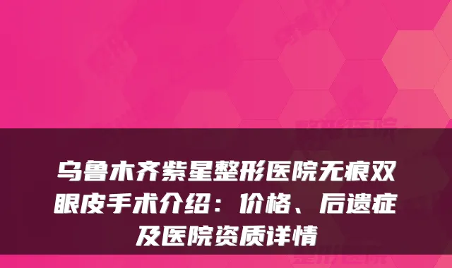 乌鲁木齐紫星整形医院无痕双眼皮手术介绍:价格、后遗症及医院资质详情