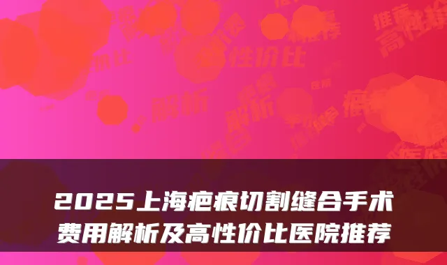 2025上海疤痕切割缝合手术费用解析及高性价比医院推荐