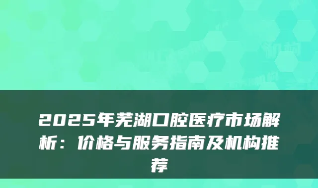 2025年芜湖口腔医疗市场解析：价格与服务指南及机构推荐