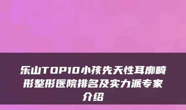 乐山TOP10小孩先天性耳廓畸形整形医院排名及实力派专家介绍