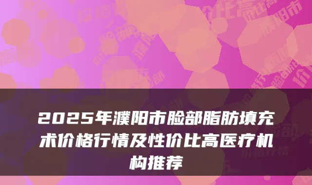 2025年濮阳市脸部脂肪填充术价格行情及性价比高医疗机构推荐