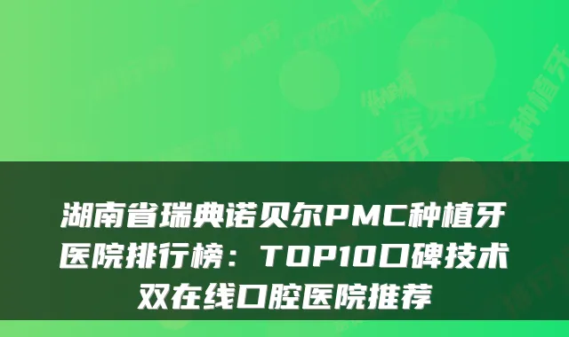 湖南省瑞典诺贝尔PMC种植牙医院排行榜：TOP10口碑技术双在线口腔医院推荐