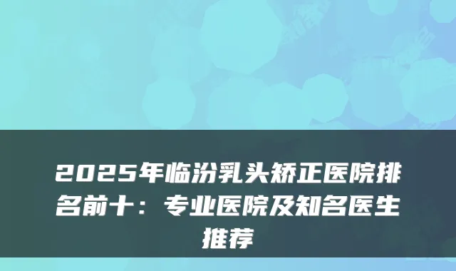 2025年临汾乳头矫正医院排名前十：专业医院及知名医生推荐