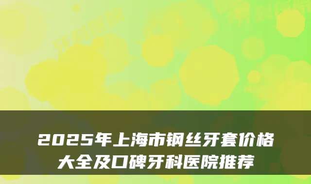 2025年上海市钢丝牙套价格大全及口碑牙科医院推荐