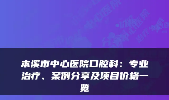 本溪市中心医院口腔科：专业、案例分享及项目价格一览