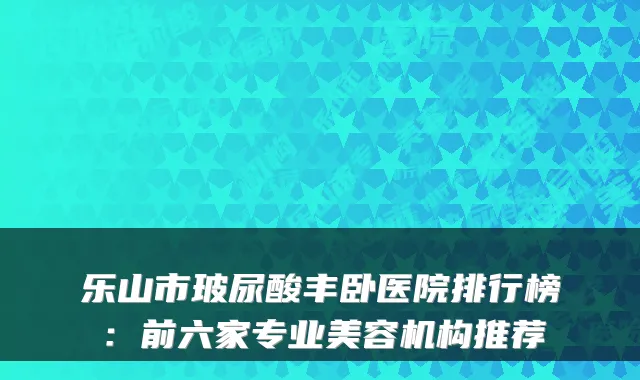 乐山市玻尿酸丰卧医院排行榜:前六家专业美容机构推荐