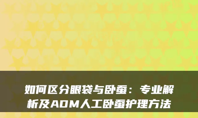 如何区分眼袋与卧蚕:专业解析及ADM人工卧蚕护理方法