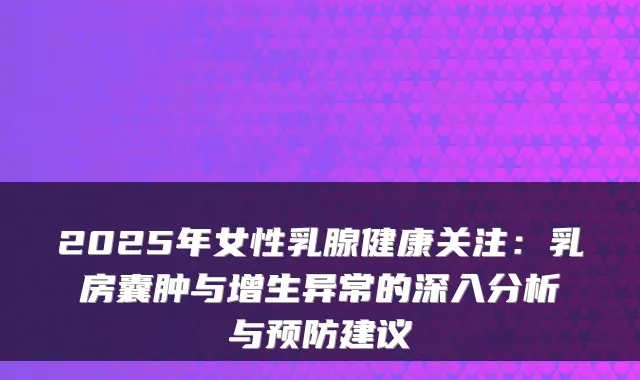 2025年女性乳腺健康关注:乳房囊肿与增生异常的深入分析与预防建议