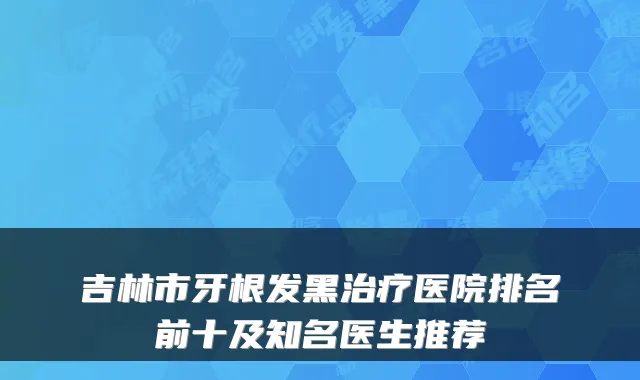吉林市牙根发黑医院排名前十及知名医生推荐