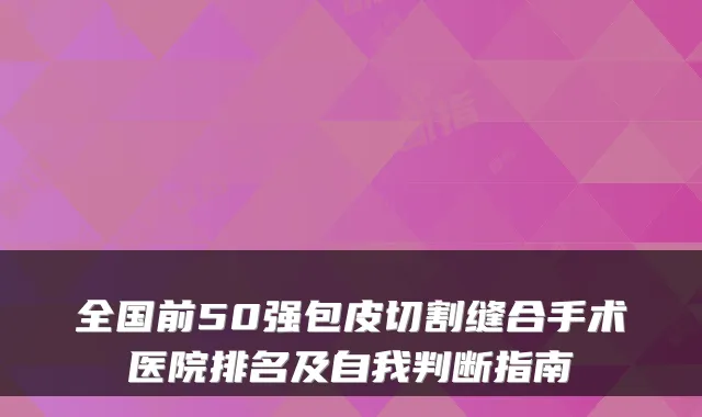 全国前50强包皮切割缝合手术医院排名及自我判断指南