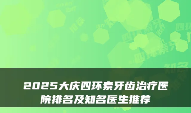 2025大庆四环素牙齿医院排名及知名医生推荐