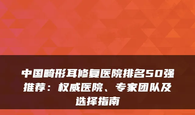 中国畸形耳修复医院排名50强推荐：医院、专家团队及选择指南