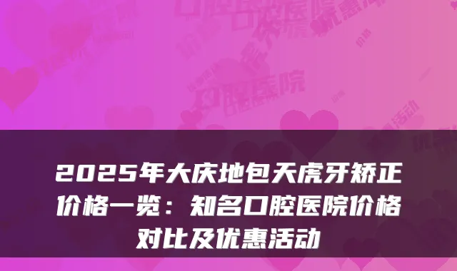 2025年大庆地包天虎牙矫正价格一览:知名口腔医院价格对比及优惠活动