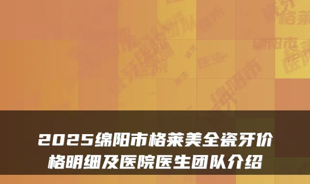 2025绵阳市格莱美全瓷牙价格明细及医院医生团队介绍