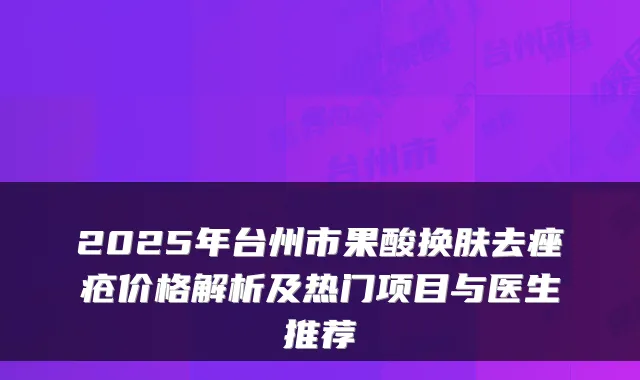 2025年台州市果酸换肤去痤疮价格解析及热门项目与医生推荐