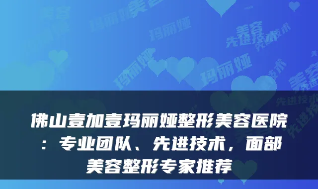 佛山壹加壹玛丽娅整形美容医院:专业团队、先进技术,面部美容整形专家推荐