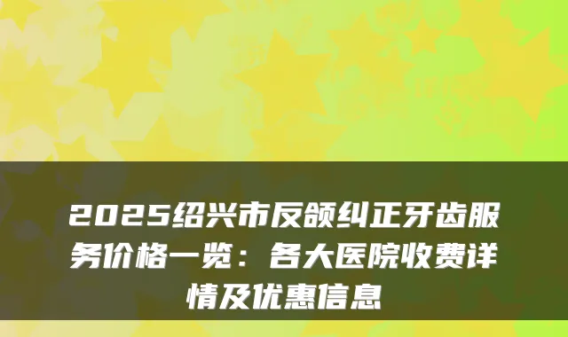 2025绍兴市反颌纠正牙齿服务价格一览：各大医院收费详情及优惠信息
