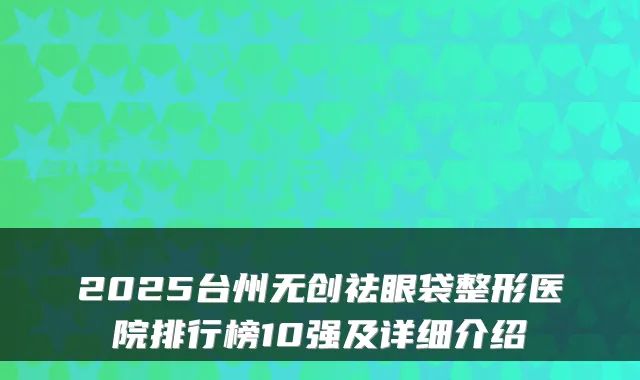 2025台州无创祛眼袋整形医院排行榜10强及详细介绍