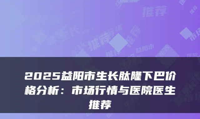 2025益阳市生长肽隆下巴价格分析:市场行情与医院医生推荐