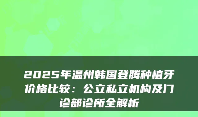 2025年温州韩国登腾种植牙价格比较：公立私立机构及门诊部诊所全解析