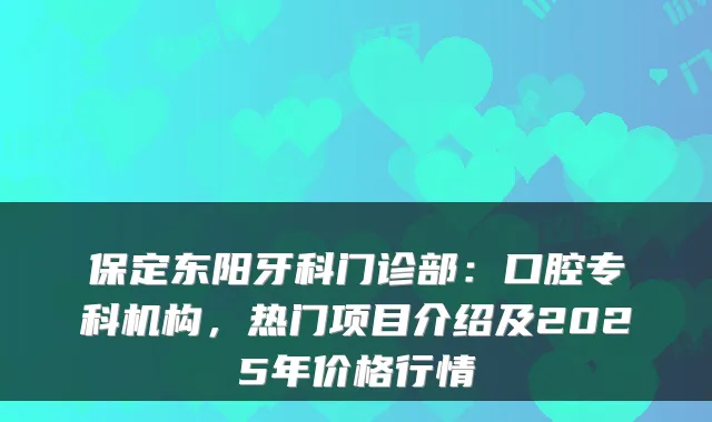 保定东阳牙科门诊部：口腔专科机构，热门项目介绍及2025年价格行情