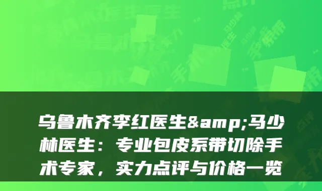 乌鲁木齐李红医生&马少林医生：专业包皮系带切除手术专家，实力点评与价格一览