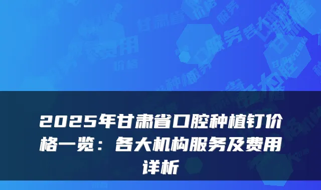 2025年甘肃省口腔种植钉价格一览：各大机构服务及费用详析